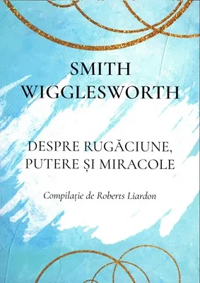 Smith Wigglesworth  - Despre rugăciune, putere și miracole